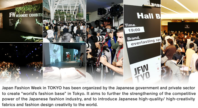 Japan Fashion Week in TOKYO has been organized by the Japanese government and private sector to create “world’s fashion base” in Tokyo. It aims to further the strengthening of the competitive power of the Japanese fashion industry, and to introduce Japanese high-quality/ high-creativity fabrics and fashion design creativity to the world.