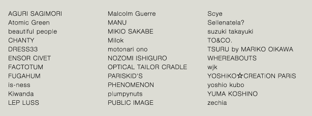 AGURI SAGIMORI／beautiful people／CHANTY／DRESS33／ENSOR CIVET／FACTOTUM／FUGAHUM／is-ness／Kiwanda／LEP LUSS／Malcolm Guerre／MANU／MIKIOSAKABE／Milok／motonari ono／NOZOMI ISHIGURO／OPTICAL TAILOR CRADLE／PARISKID'S／PHENOMENON／plumpynuts／PUBLIC IMAGE／Scye／Sellenatela?／suzuki takayuki／TAKUMI HAYAKEYAMA／TO & Co.／TSURU by MARIKO OIKAWA／WHEREABOUTS／wjk／YOSHiKO☆CREATiON PARiS／yoshio kubo／YUMA KOSHINO／zechia